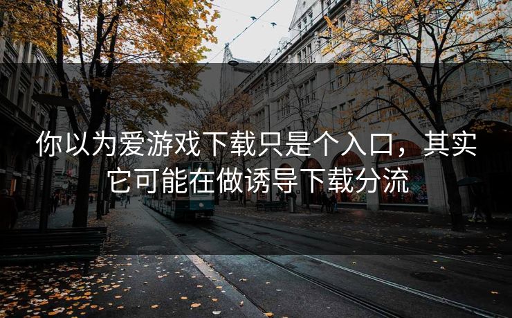 你以为爱游戏下载只是个入口，其实它可能在做诱导下载分流