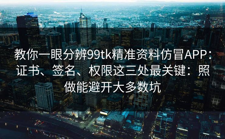 教你一眼分辨99tk精准资料仿冒APP：证书、签名、权限这三处最关键：照做能避开大多数坑