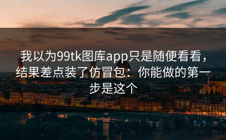 我以为99tk图库app只是随便看看，结果差点装了仿冒包：你能做的第一步是这个