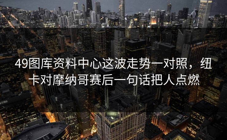 49图库资料中心这波走势一对照，纽卡对摩纳哥赛后一句话把人点燃