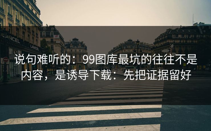 说句难听的：99图库最坑的往往不是内容，是诱导下载：先把证据留好