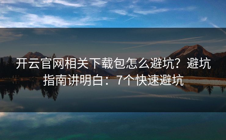开云官网相关下载包怎么避坑？避坑指南讲明白：7个快速避坑