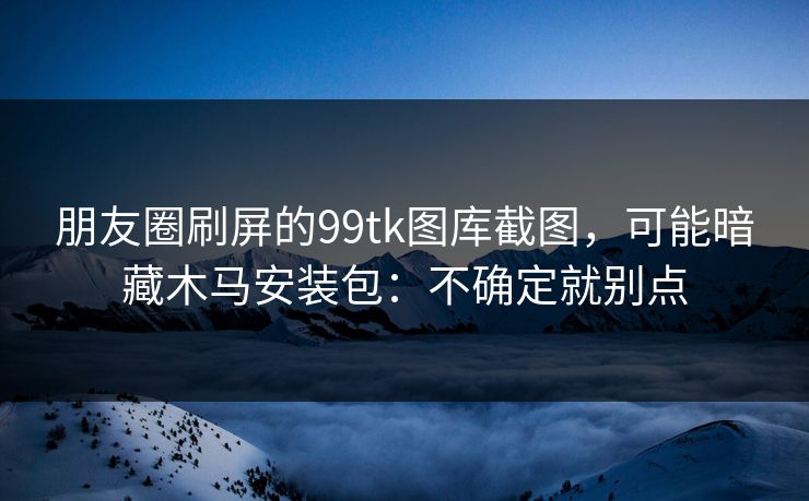 朋友圈刷屏的99tk图库截图，可能暗藏木马安装包：不确定就别点