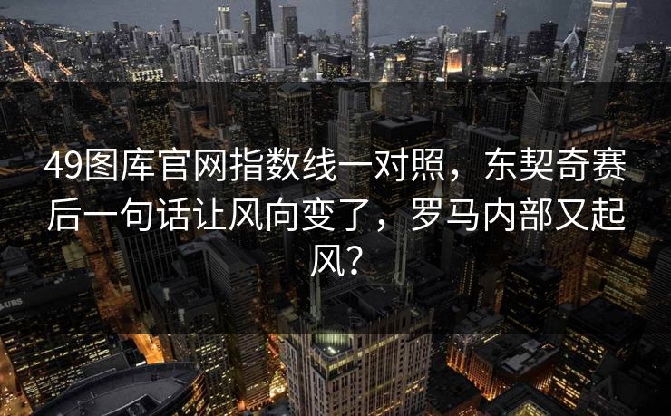 49图库官网指数线一对照，东契奇赛后一句话让风向变了，罗马内部又起风？