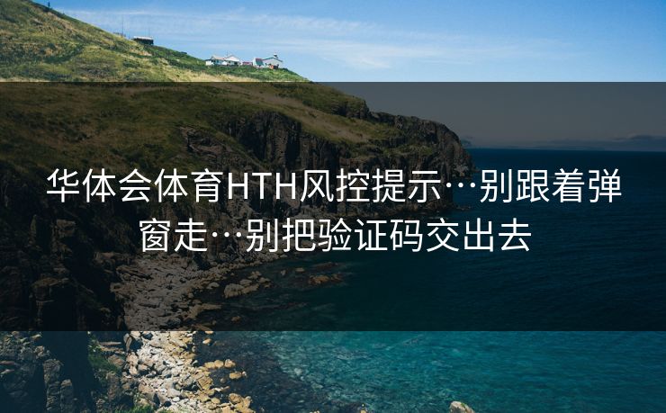 华体会体育HTH风控提示…别跟着弹窗走…别把验证码交出去