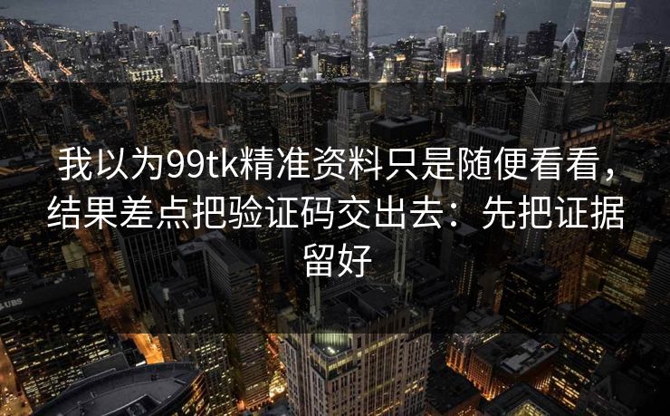 我以为99tk精准资料只是随便看看，结果差点把验证码交出去：先把证据留好