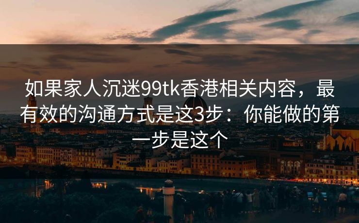 如果家人沉迷99tk香港相关内容，最有效的沟通方式是这3步：你能做的第一步是这个