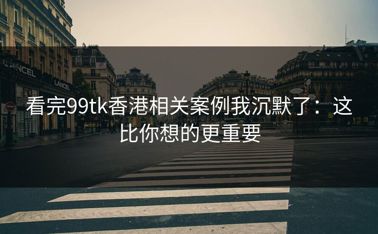 看完99tk香港相关案例我沉默了：这比你想的更重要