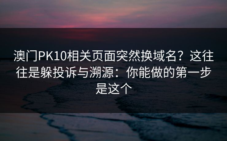 澳门PK10相关页面突然换域名？这往往是躲投诉与溯源：你能做的第一步是这个