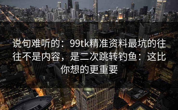 说句难听的：99tk精准资料最坑的往往不是内容，是二次跳转钓鱼：这比你想的更重要