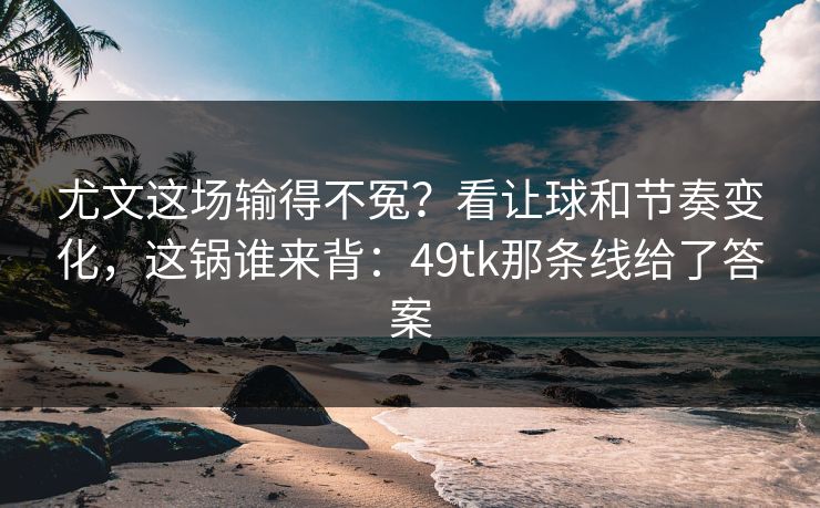尤文这场输得不冤？看让球和节奏变化，这锅谁来背：49tk那条线给了答案