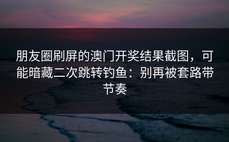 朋友圈刷屏的澳门开奖结果截图，可能暗藏二次跳转钓鱼：别再被套路带节奏