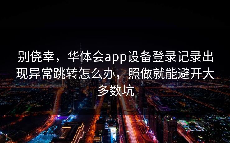 别侥幸，华体会app设备登录记录出现异常跳转怎么办，照做就能避开大多数坑