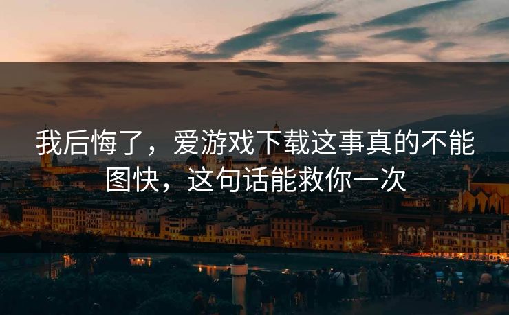 我后悔了,爱游戏下载这事真的不能图快,这句话能救你一次